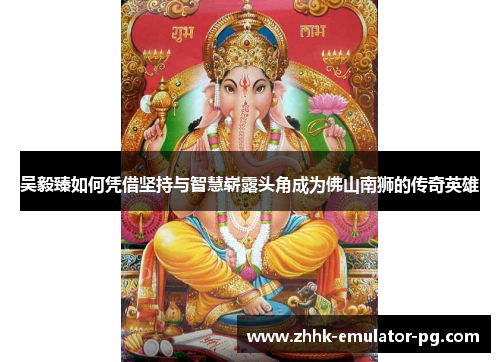 吴毅臻如何凭借坚持与智慧崭露头角成为佛山南狮的传奇英雄 吴毅臻如何凭借坚持与智慧崭露头角成为佛山南狮的传奇英雄