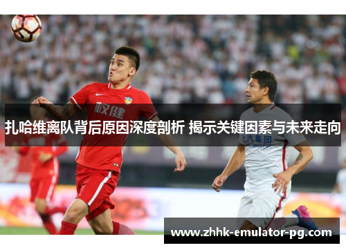 扎哈维离队背后原因深度剖析 揭示关键因素与未来走向