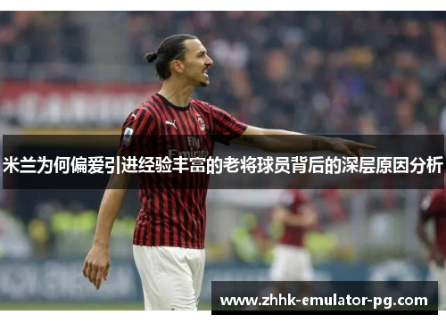 米兰为何偏爱引进经验丰富的老将球员背后的深层原因分析 米兰为何偏爱引进经验丰富的老将球员背后的深层原因分析