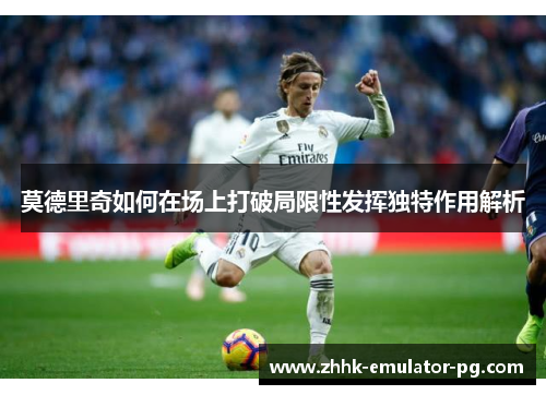 莫德里奇如何在场上打破局限性发挥独特作用解析 莫德里奇如何在场上打破局限性发挥独特作用解析
