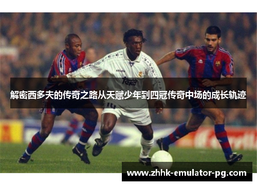 解密西多夫的传奇之路从天赋少年到四冠传奇中场的成长轨迹 解密西多夫的传奇之路从天赋少年到四冠传奇中场的成长轨迹