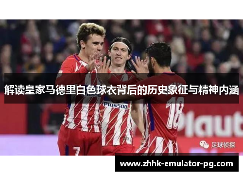解读皇家马德里白色球衣背后的历史象征与精神内涵