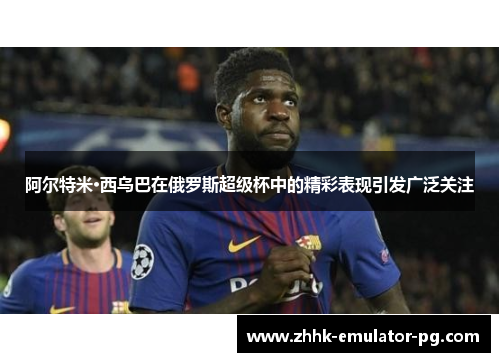 阿尔特米·西乌巴在俄罗斯超级杯中的精彩表现引发广泛关注
