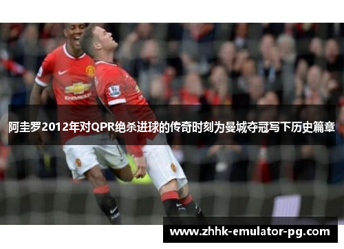 阿圭罗2012年对QPR绝杀进球的传奇时刻为曼城夺冠写下历史篇章 阿圭罗2012年对QPR绝杀进球的传奇时刻为曼城夺冠写下历史篇章