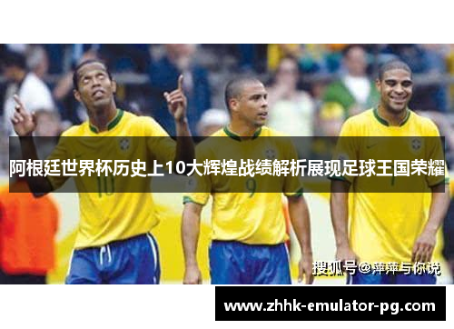 阿根廷世界杯历史上10大辉煌战绩解析展现足球王国荣耀 阿根廷世界杯历史上10大辉煌战绩解析展现足球王国荣耀