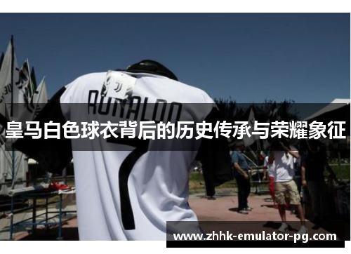 皇马白色球衣背后的历史传承与荣耀象征 皇马白色球衣背后的历史传承与荣耀象征