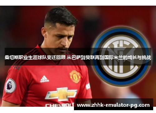 桑切斯职业生涯球队变迁回顾 从巴萨到曼联再到国际米兰的成长与挑战