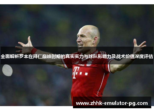 全面解析罗本在拜仁巅峰时期的真实实力与球队影响力及战术价值深度评估