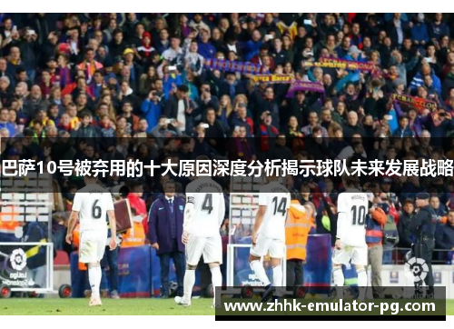 巴萨10号被弃用的十大原因深度分析揭示球队未来发展战略 巴萨10号被弃用的十大原因深度分析揭示球队未来发展战略