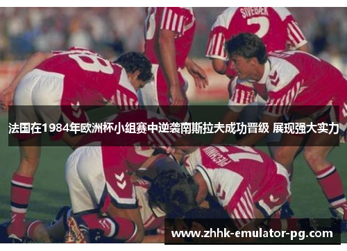 法国在1984年欧洲杯小组赛中逆袭南斯拉夫成功晋级 展现强大实力