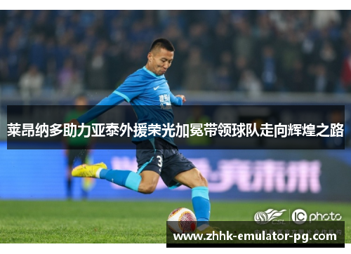 莱昂纳多助力亚泰外援荣光加冕带领球队走向辉煌之路