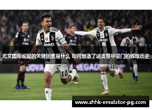 尤文图斯崛起的关键因素是什么 如何塑造了这支意甲豪门的辉煌历史