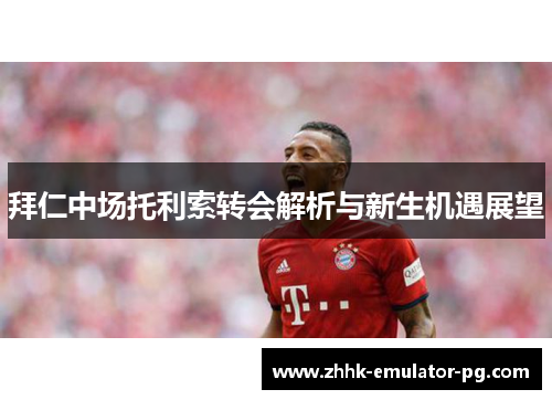 拜仁中场托利索转会解析与新生机遇展望