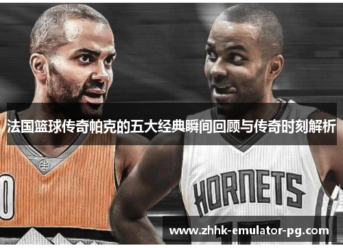 法国篮球传奇帕克的五大经典瞬间回顾与传奇时刻解析