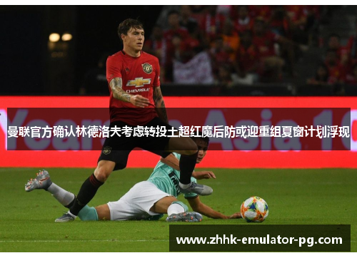 曼联官方确认林德洛夫考虑转投土超红魔后防或迎重组夏窗计划浮现