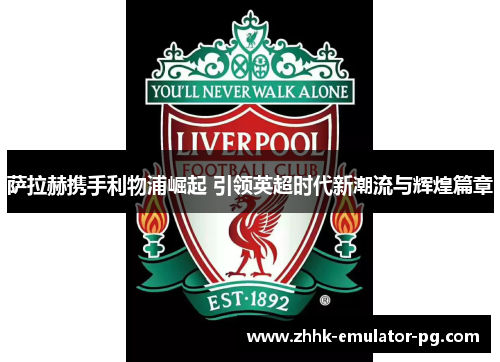 萨拉赫携手利物浦崛起 引领英超时代新潮流与辉煌篇章 萨拉赫携手利物浦崛起 引领英超时代新潮流与辉煌篇章