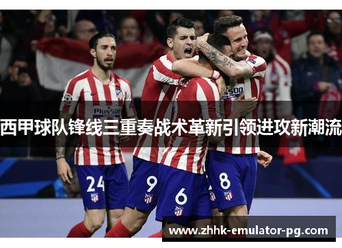 西甲球队锋线三重奏战术革新引领进攻新潮流