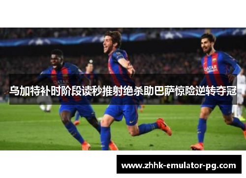 乌加特补时阶段读秒推射绝杀助巴萨惊险逆转夺冠 乌加特补时阶段读秒推射绝杀助巴萨惊险逆转夺冠