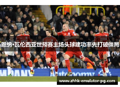 恩纳·瓦伦西亚世预赛主场头球建功率先打破僵局 恩纳·瓦伦西亚世预赛主场头球建功率先打破僵局